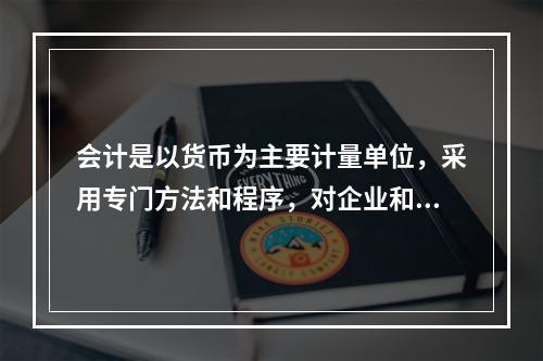 会计是以货币为主要计量单位，采用专门方法和程序，对企业和行政