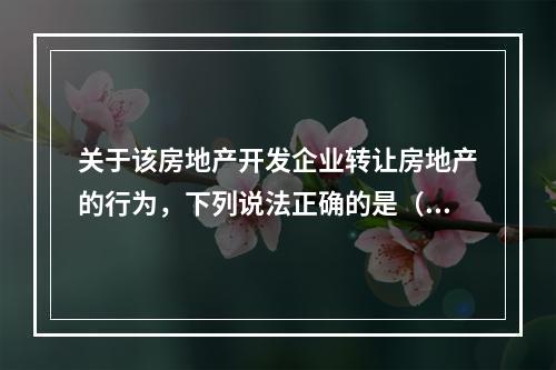 关于该房地产开发企业转让房地产的行为，下列说法正确的是（　　