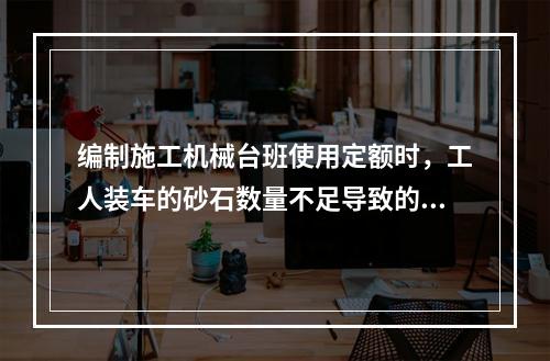 编制施工机械台班使用定额时，工人装车的砂石数量不足导致的汽车