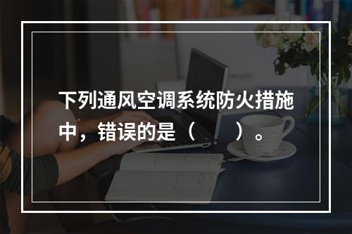 下列通风空调系统防火措施中，错误的是（　　）。