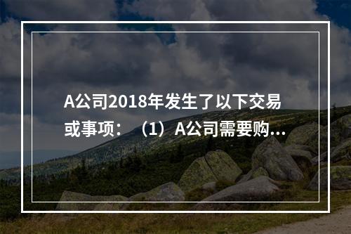 A公司2018年发生了以下交易或事项：（1）A公司需要购置一