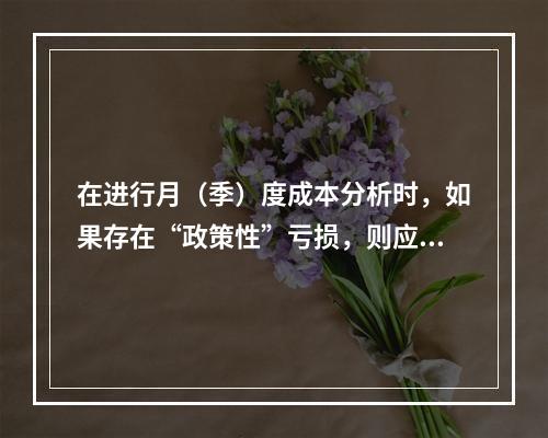 在进行月（季）度成本分析时，如果存在“政策性”亏损，则应（　