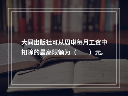 大同出版社可从周琳每月工资中扣除的最高限额为（　　）元。