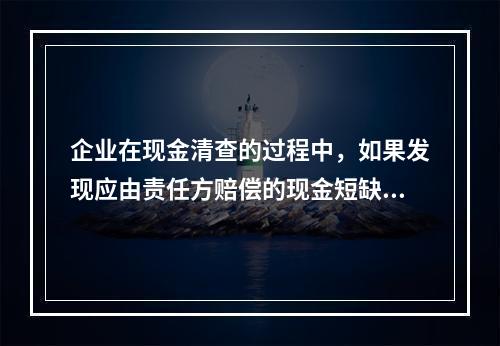 企业在现金清查的过程中，如果发现应由责任方赔偿的现金短缺，应