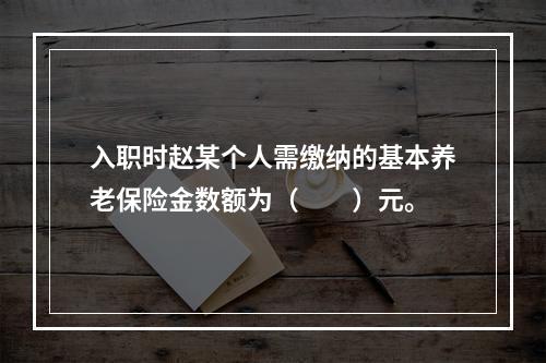 入职时赵某个人需缴纳的基本养老保险金数额为（　　）元。