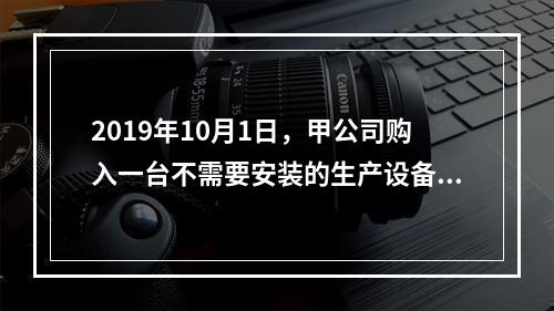 2019年10月1日，甲公司购入一台不需要安装的生产设备，增