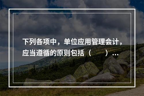 下列各项中，单位应用管理会计，应当遵循的原则包括（　　）。