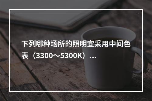 下列哪种场所的照明宜采用中间色表（3300～5300K）的