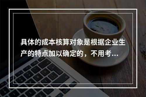 具体的成本核算对象是根据企业生产的特点加以确定的，不用考虑成