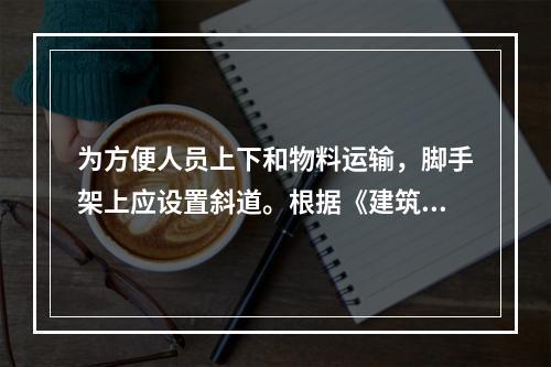 为方便人员上下和物料运输，脚手架上应设置斜道。根据《建筑施工