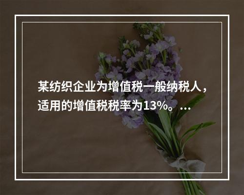 某纺织企业为增值税一般纳税人，适用的增值税税率为13%。该企