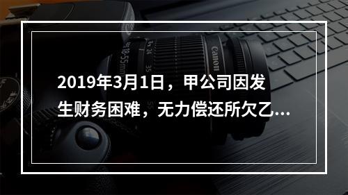 2019年3月1日，甲公司因发生财务困难，无力偿还所欠乙公司