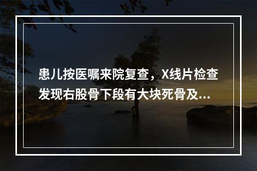 患儿按医嘱来院复查，X线片检查发现右股骨下段有大块死骨及少量