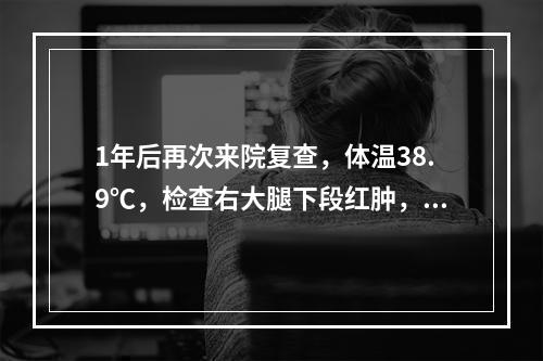 1年后再次来院复查，体温38.9℃，检查右大腿下段红肿，局部