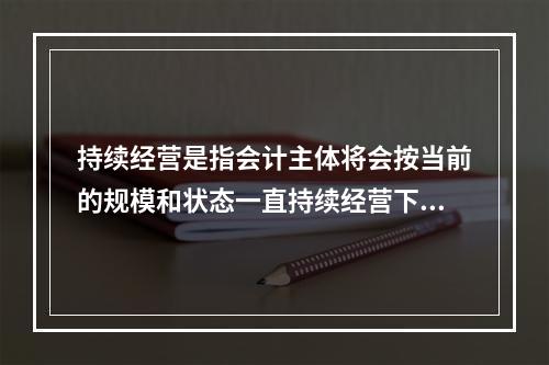 持续经营是指会计主体将会按当前的规模和状态一直持续经营下去，