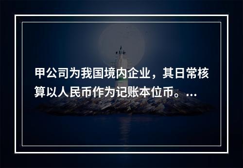 甲公司为我国境内企业，其日常核算以人民币作为记账本位币。甲公