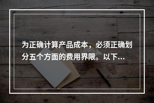 为正确计算产品成本，必须正确划分五个方面的费用界限。以下各项