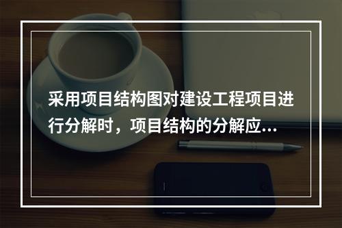 采用项目结构图对建设工程项目进行分解时，项目结构的分解应与整