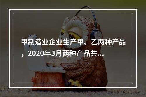 甲制造业企业生产甲、乙两种产品，2020年3月两种产品共同耗