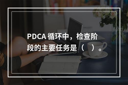 PDCA 循环中，检查阶段的主要任务是（　）。