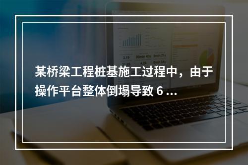 某桥梁工程桩基施工过程中，由于操作平台整体倒塌导致 6 人死