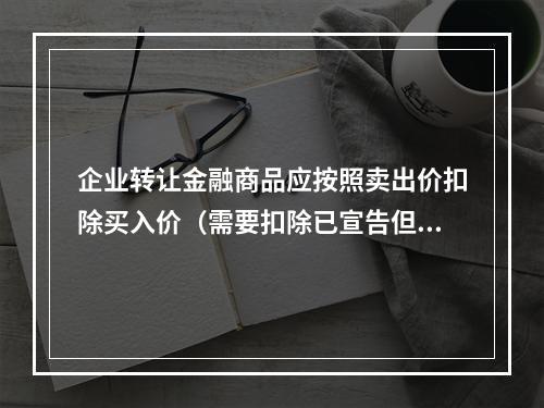 企业转让金融商品应按照卖出价扣除买入价（需要扣除已宣告但尚未