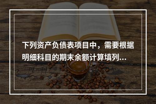 下列资产负债表项目中，需要根据明细科目的期末余额计算填列的有