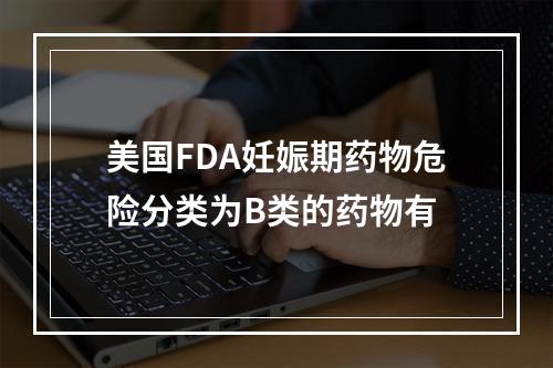 美国FDA妊娠期药物危险分类为B类的药物有