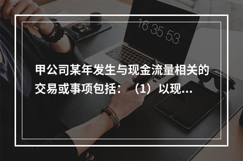 甲公司某年发生与现金流量相关的交易或事项包括：（1）以现金支