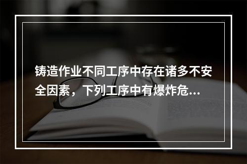 铸造作业不同工序中存在诸多不安全因素，下列工序中有爆炸危险的