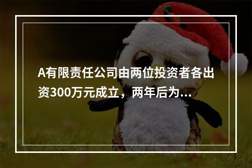 A有限责任公司由两位投资者各出资300万元成立，两年后为了扩