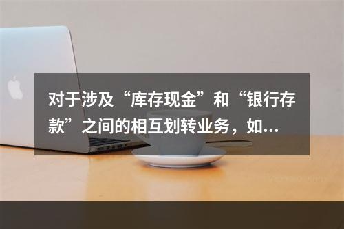 对于涉及“库存现金”和“银行存款”之间的相互划转业务，如将现