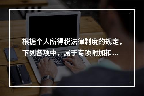 根据个人所得税法律制度的规定，下列各项中，属于专项附加扣除的