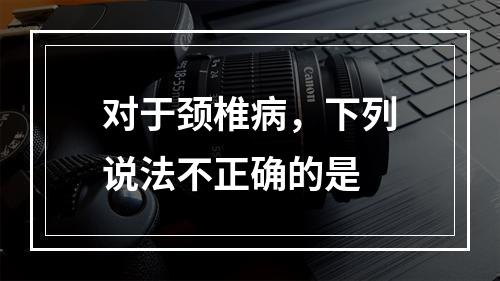 对于颈椎病，下列说法不正确的是