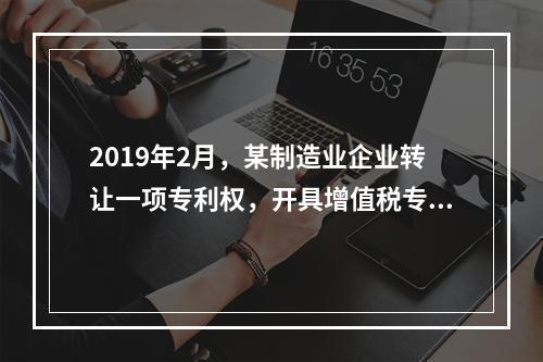 2019年2月，某制造业企业转让一项专利权，开具增值税专用发