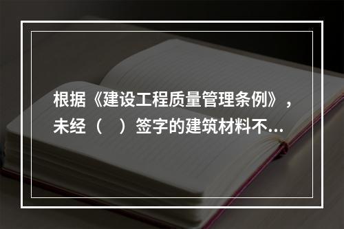 根据《建设工程质量管理条例》，未经（　）签字的建筑材料不得在