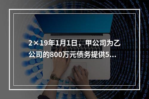 2×19年1月1日，甲公司为乙公司的800万元债务提供50％