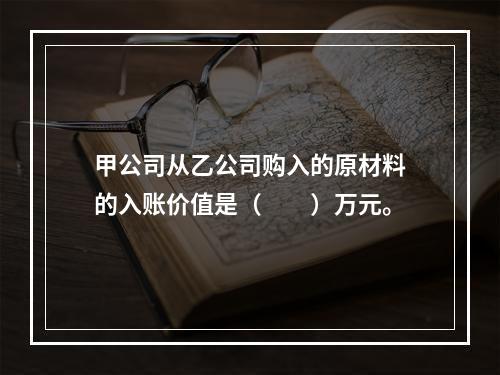 甲公司从乙公司购入的原材料的入账价值是（　　）万元。