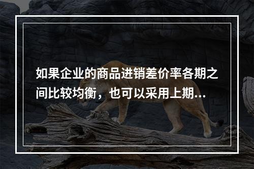 如果企业的商品进销差价率各期之间比较均衡，也可以采用上期商品