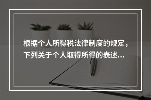 根据个人所得税法律制度的规定，下列关于个人取得所得的表述中，