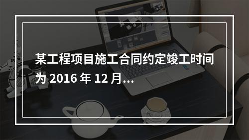 某工程项目施工合同约定竣工时间为 2016 年 12 月 3