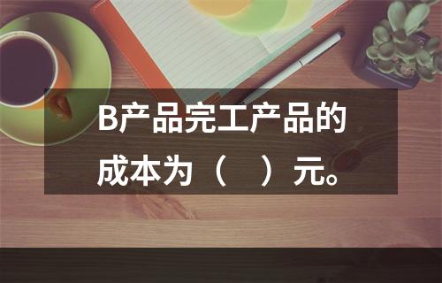 B产品完工产品的成本为（　）元。