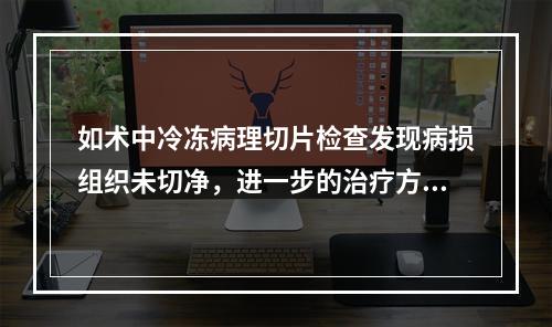 如术中冷冻病理切片检查发现病损组织未切净，进一步的治疗方案应