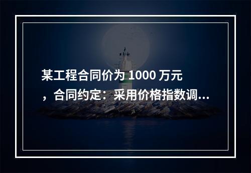 某工程合同价为 1000 万元，合同约定：采用价格指数调整价