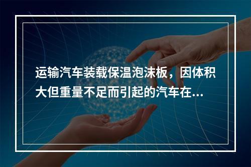 运输汽车装载保温泡沫板，因体积大但重量不足而引起的汽车在降低