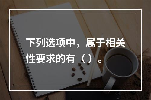 下列选项中，属于相关性要求的有（ ）。