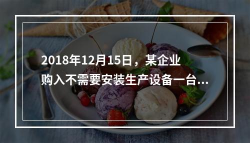 2018年12月15日，某企业购入不需要安装生产设备一台，原