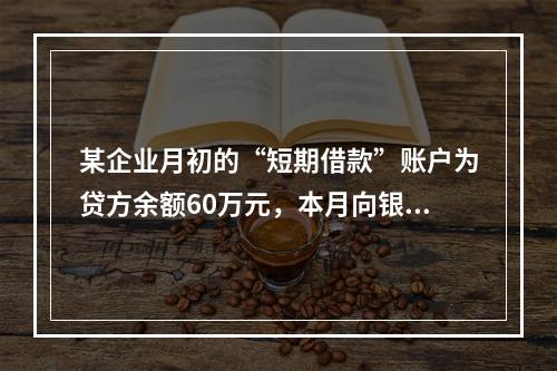 某企业月初的“短期借款”账户为贷方余额60万元，本月向银行借