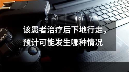 该患者治疗后下地行走，预计可能发生哪种情况