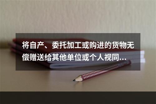 将自产、委托加工或购进的货物无偿赠送给其他单位或个人视同销售